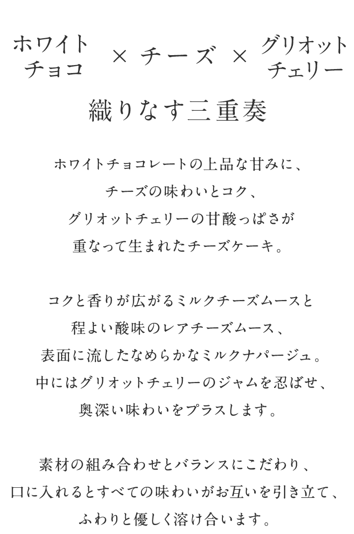 ホワイトチョコ×チーズ×グリオットチェリー 織りなす三重奏 ホワイトチョコレートの上品な甘みに、チーズの味わいとコク、グリオットチェリーの甘酸っぱさが重なって生まれたチーズケーキ。